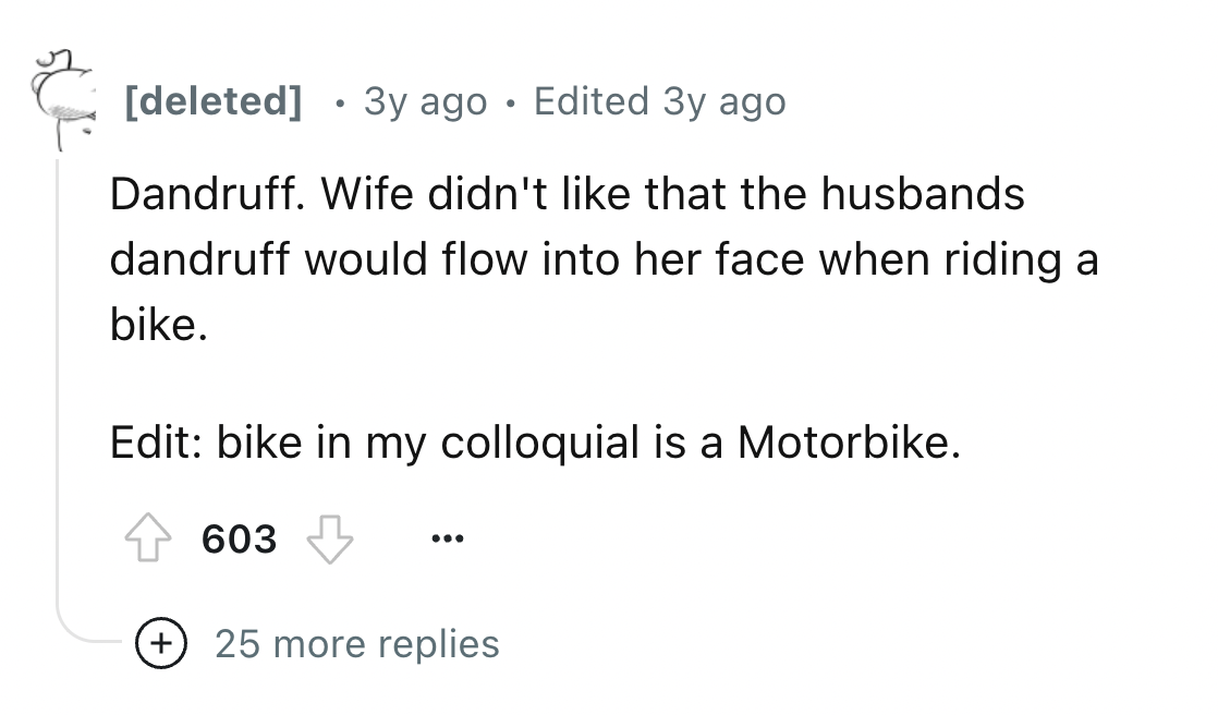 number - deleted 3y ago Edited 3y ago Dandruff. Wife didn't that the husbands dandruff would flow into her face when riding a bike. Edit bike in my colloquial is a Motorbike. 603 25 more replies